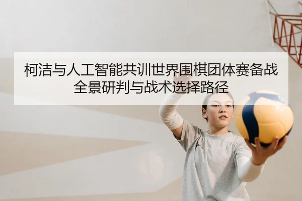 柯洁与人工智能共训世界围棋团体赛备战全景研判与战术选择路径